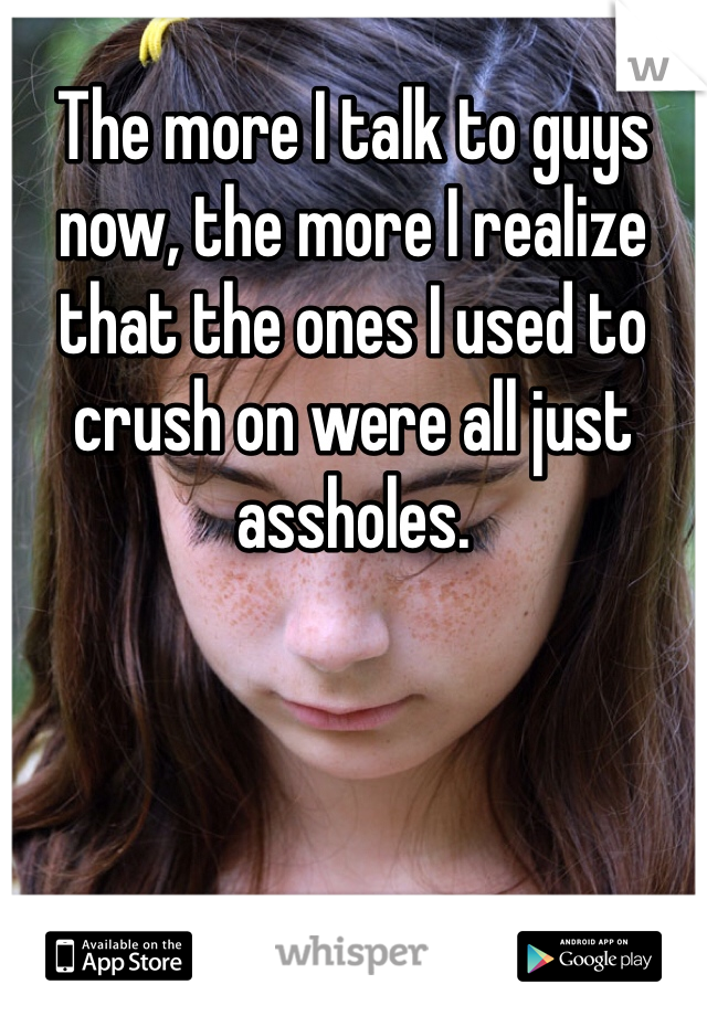 The more I talk to guys now, the more I realize that the ones I used to crush on were all just assholes.