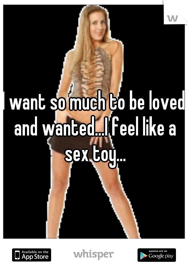 I want so much to be loved and wanted...I feel like a sex toy...