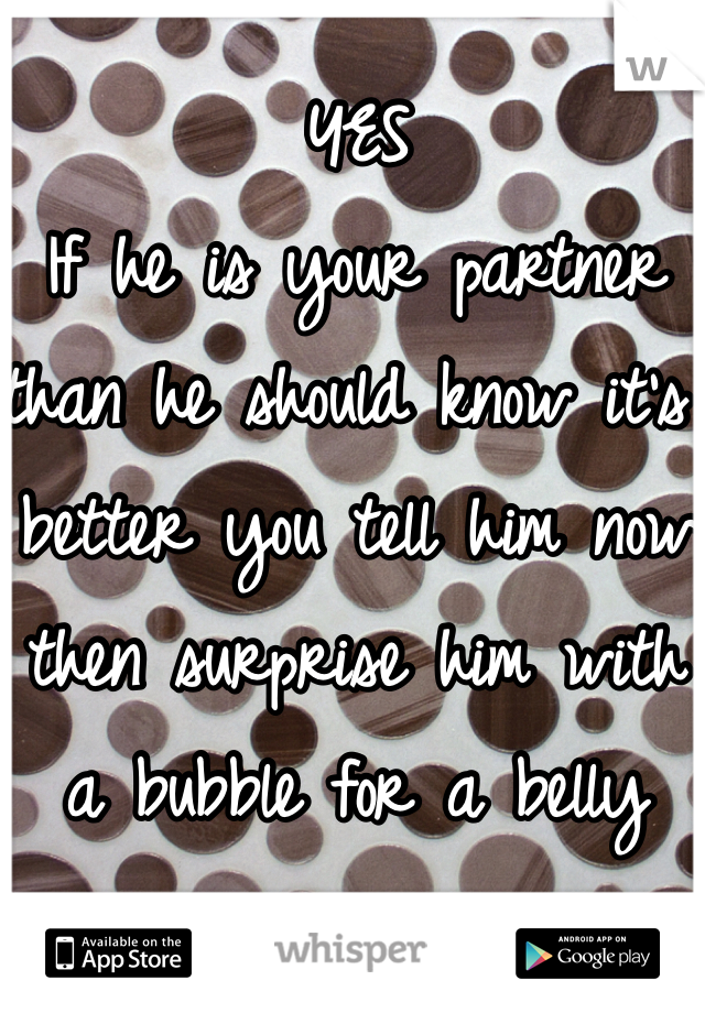 YES 
If he is your partner than he should know it's better you tell him now then surprise him with a bubble for a belly
