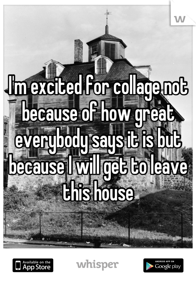 I'm excited for collage not because of how great everybody says it is but because I will get to leave this house
