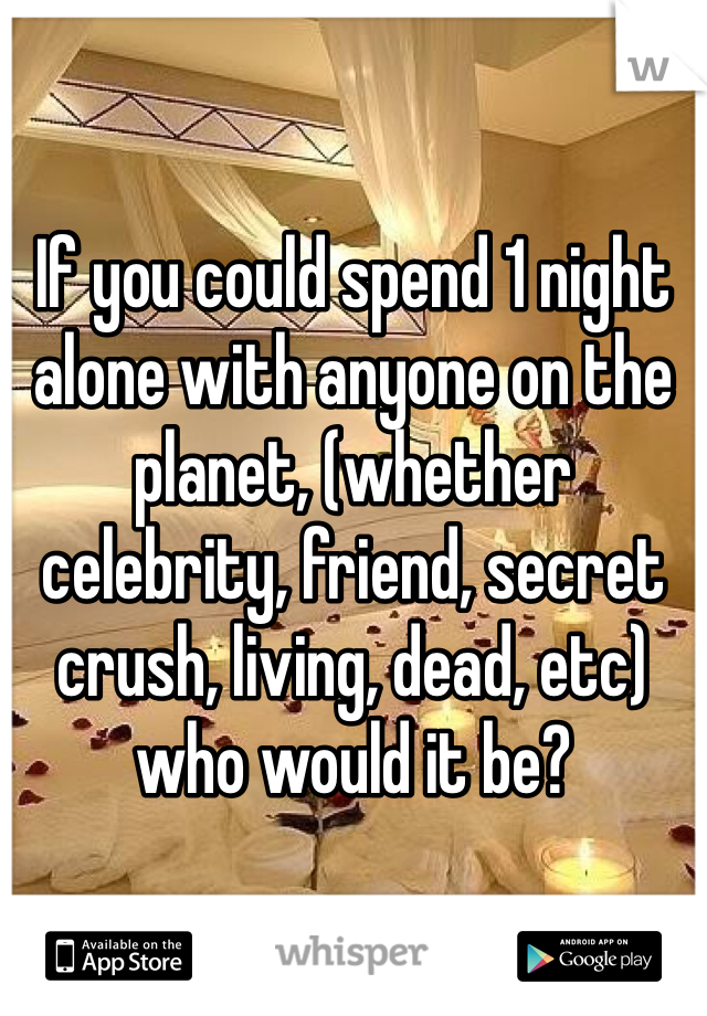 If you could spend 1 night alone with anyone on the planet, (whether celebrity, friend, secret crush, living, dead, etc) who would it be?