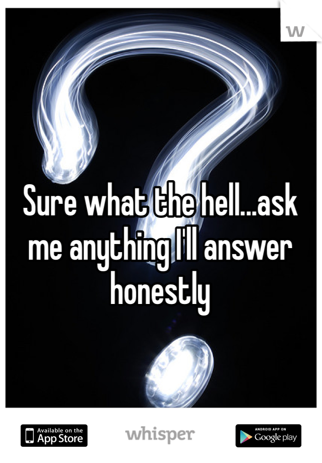 Sure what the hell...ask me anything I'll answer honestly 