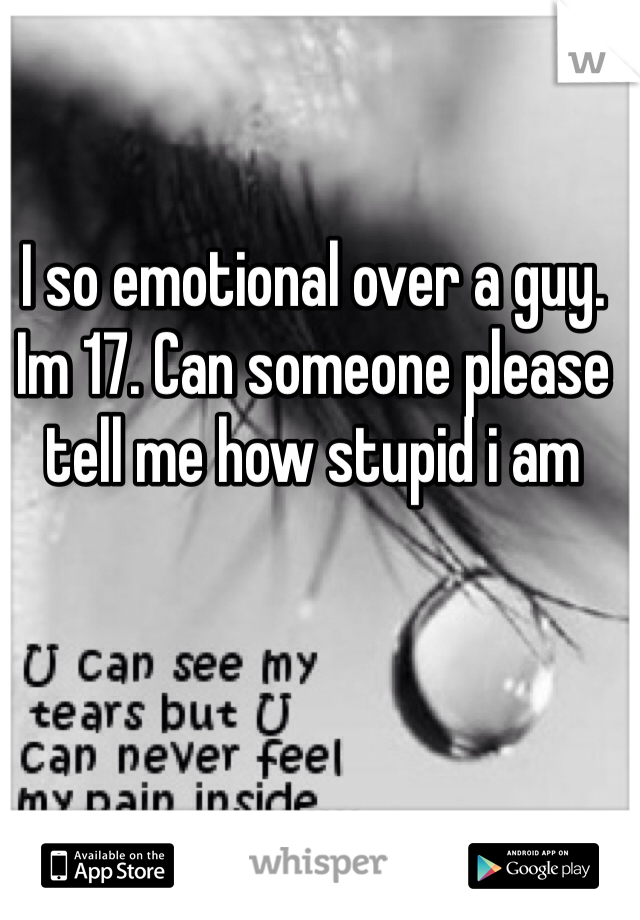 I so emotional over a guy. Im 17. Can someone please tell me how stupid i am