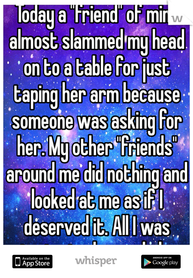 Today a "friend" of mine almost slammed my head on to a table for just taping her arm because someone was asking for her. My other "friends" around me did nothing and looked at me as if I deserved it. All I was trying to do was help.