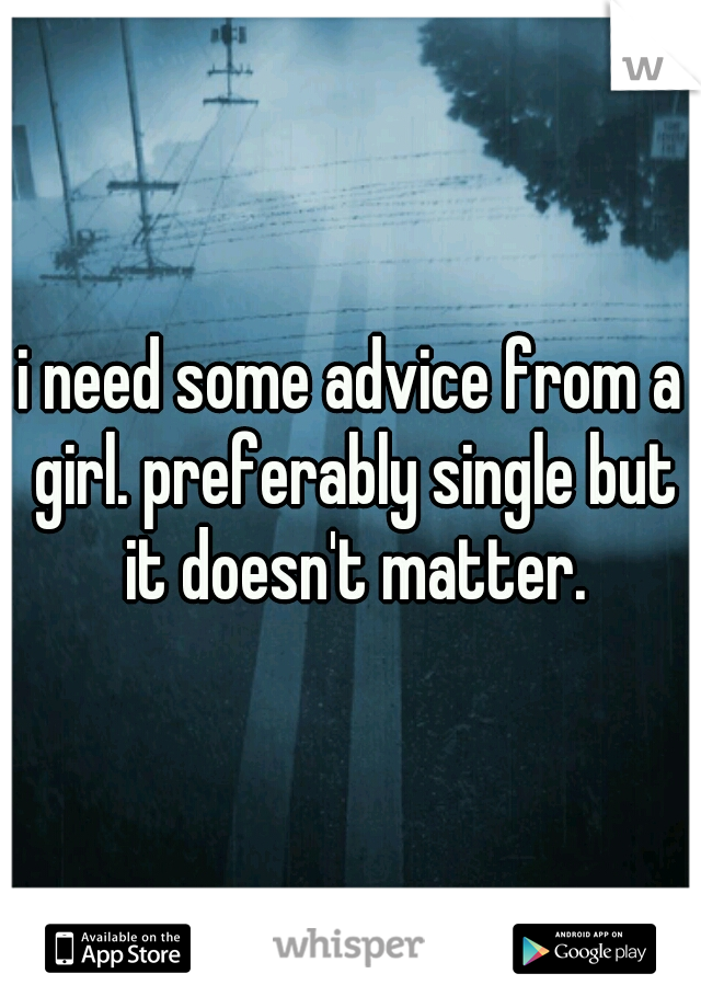 i need some advice from a girl. preferably single but it doesn't matter.