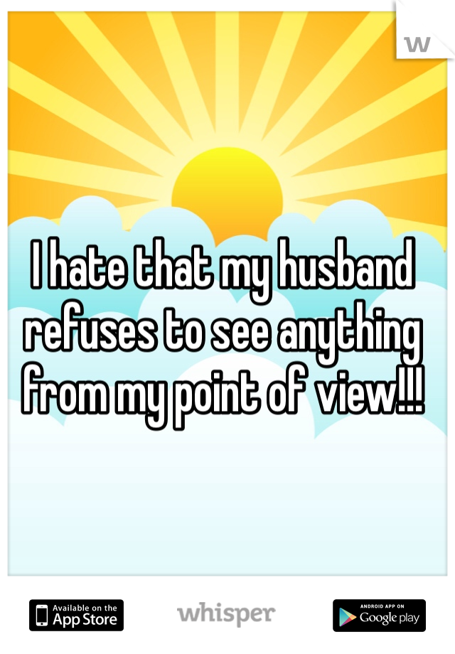 I hate that my husband refuses to see anything from my point of view!!!