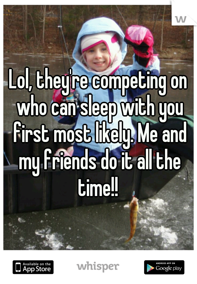 Lol, they're competing on who can sleep with you first most likely. Me and my friends do it all the time!! 