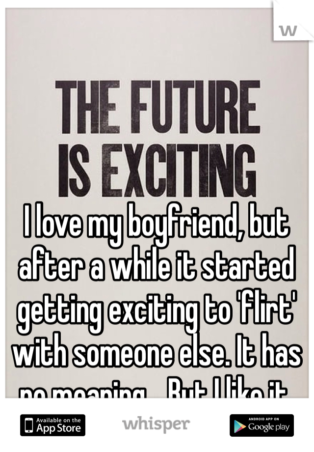I love my boyfriend, but after a while it started getting exciting to 'flirt' with someone else. It has no meaning... But I like it.