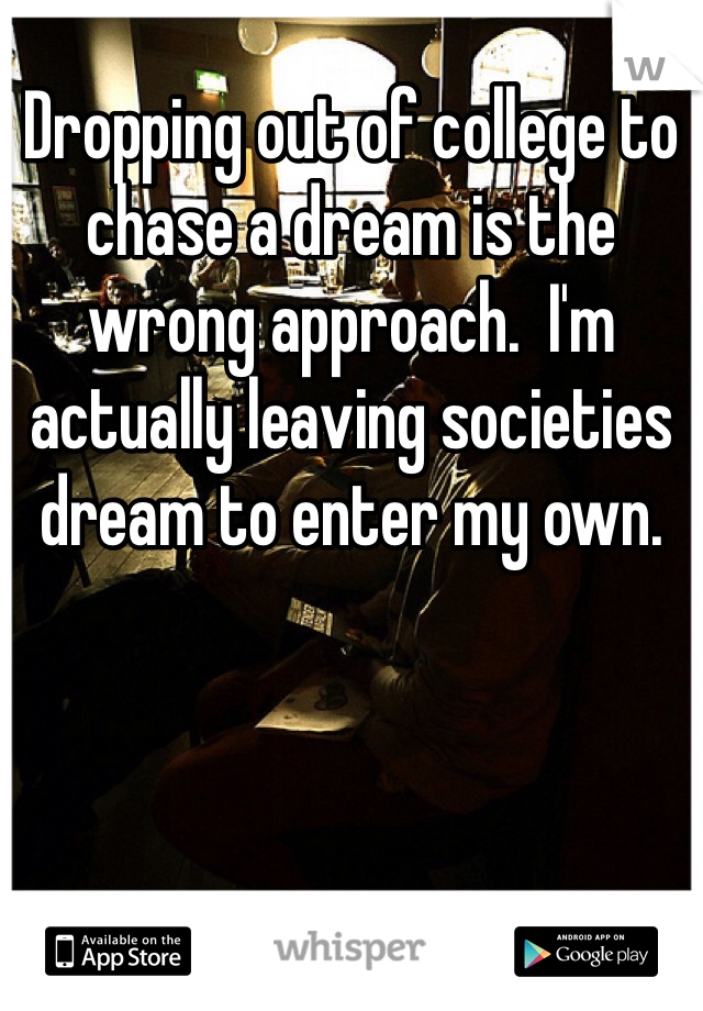 Dropping out of college to chase a dream is the wrong approach.  I'm actually leaving societies dream to enter my own. 