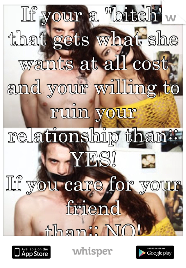 If your a "bitch" that gets what she wants at all cost  and your willing to ruin your relationship than:: YES!
If you care for your friend
than:: NO!