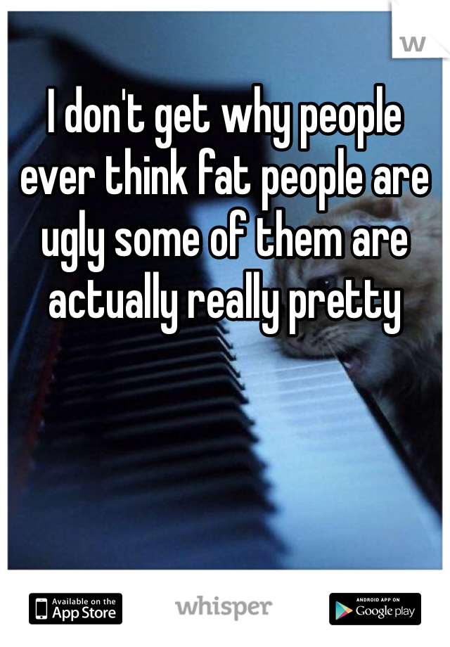 I don't get why people ever think fat people are ugly some of them are actually really pretty