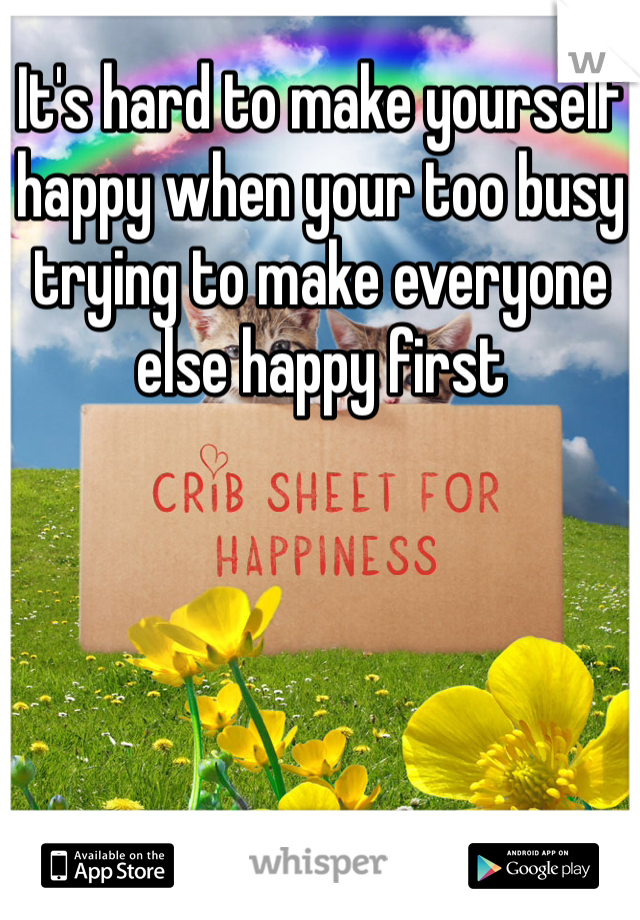 It's hard to make yourself happy when your too busy trying to make everyone else happy first
