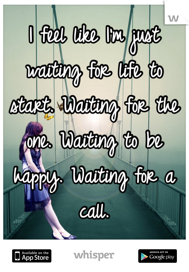 I feel like I'm just waiting for life to start. Waiting for the one. Waiting to be happy. Waiting for a call. 