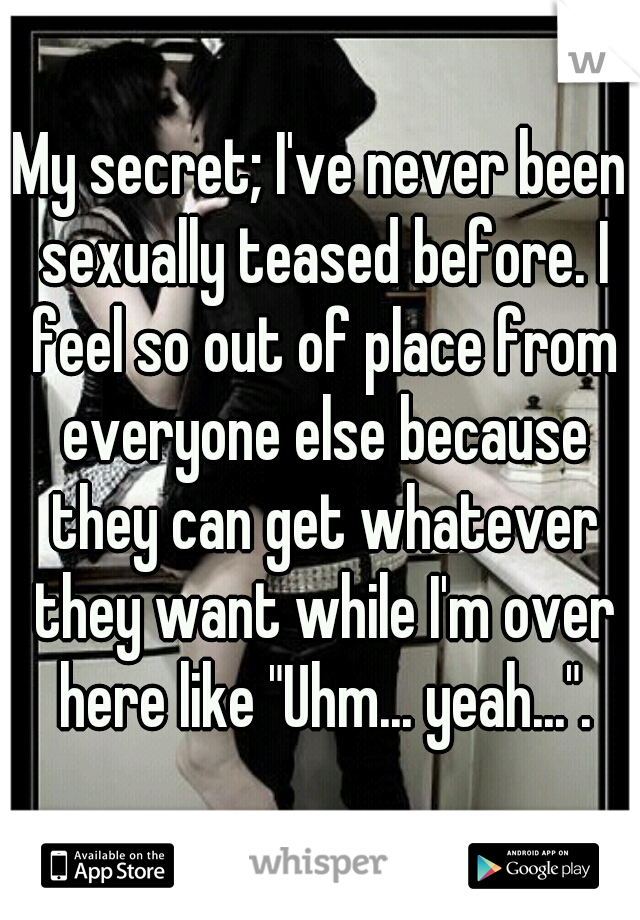 My secret; I've never been sexually teased before. I feel so out of place from everyone else because they can get whatever they want while I'm over here like "Uhm... yeah...".