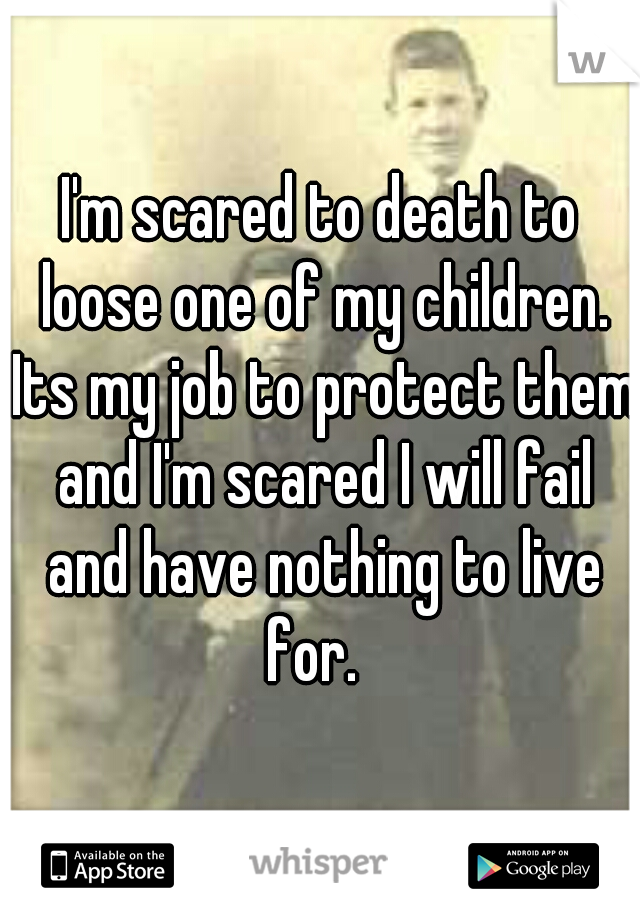 I'm scared to death to loose one of my children. Its my job to protect them and I'm scared I will fail and have nothing to live for.  