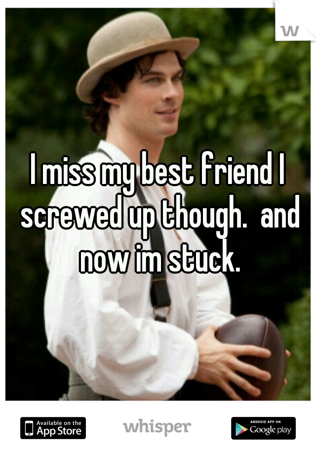 I miss my best friend I screwed up though.  and now im stuck.