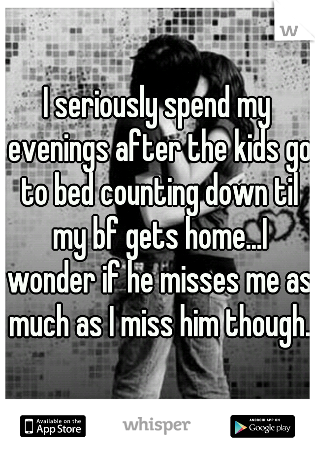 I seriously spend my evenings after the kids go to bed counting down til my bf gets home...I wonder if he misses me as much as I miss him though. 