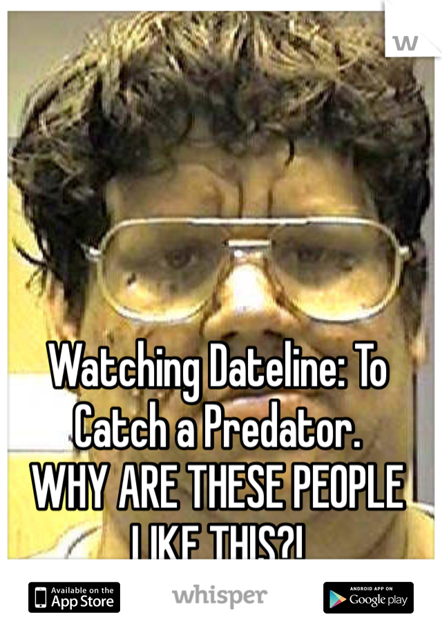 Watching Dateline: To Catch a Predator. 
WHY ARE THESE PEOPLE LIKE THIS?! 