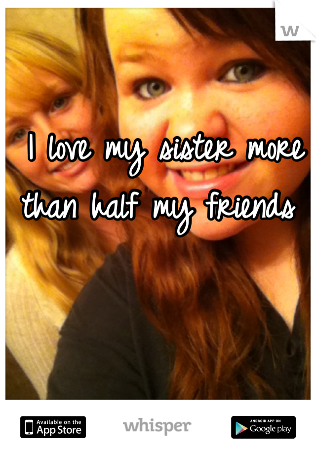 I love my sister more than half my friends 