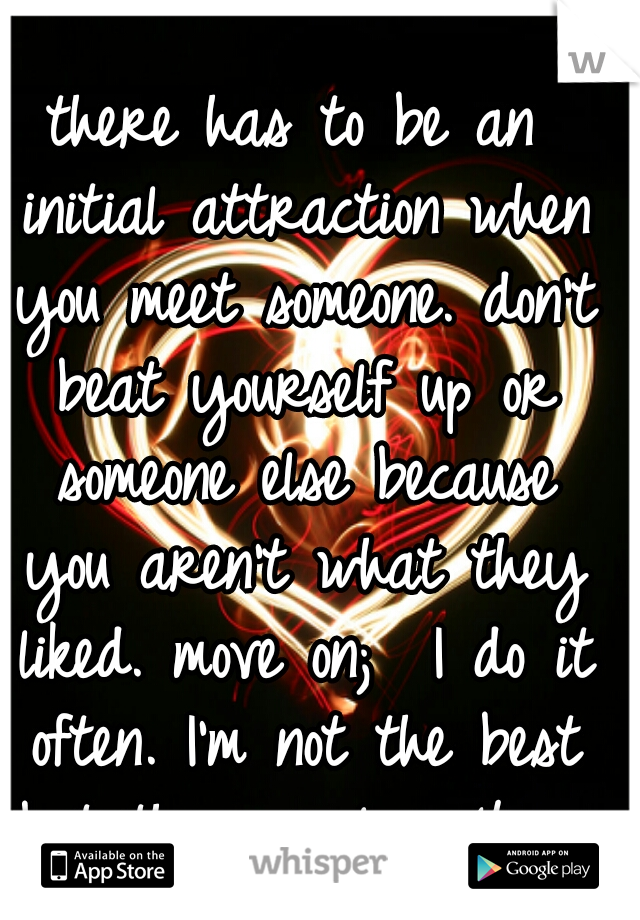 there has to be an initial attraction when you meet someone. don't beat yourself up or someone else because you aren't what they liked. move on;  I do it often. I'm not the best but there is love 4 me