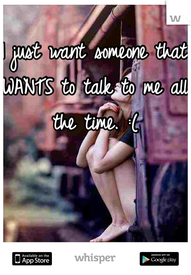 I just want someone that WANTS to talk to me all the time. :(