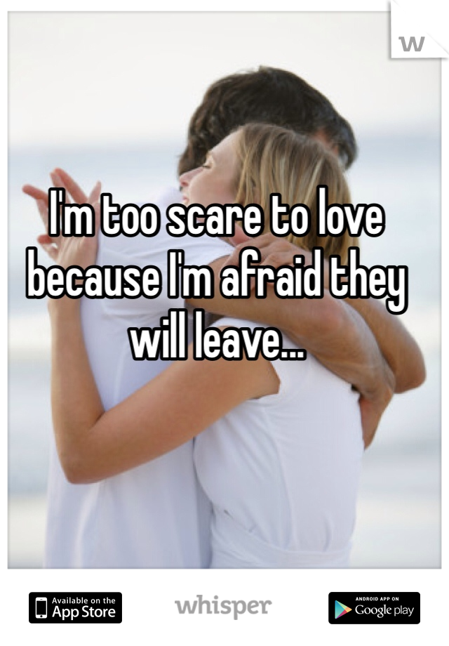 I'm too scare to love because I'm afraid they will leave...