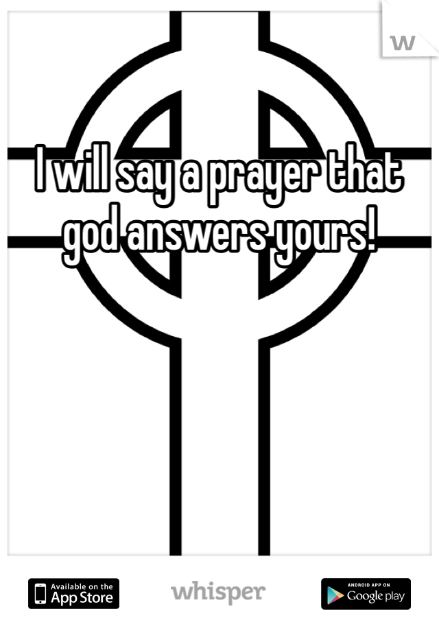 I will say a prayer that god answers yours!