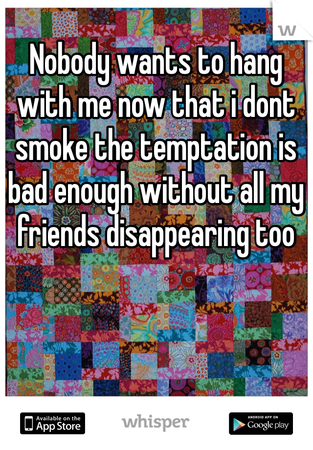 Nobody wants to hang with me now that i dont smoke the temptation is bad enough without all my friends disappearing too