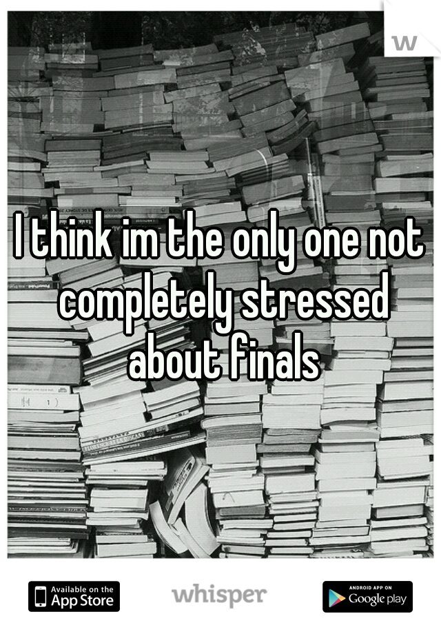 I think im the only one not completely stressed about finals