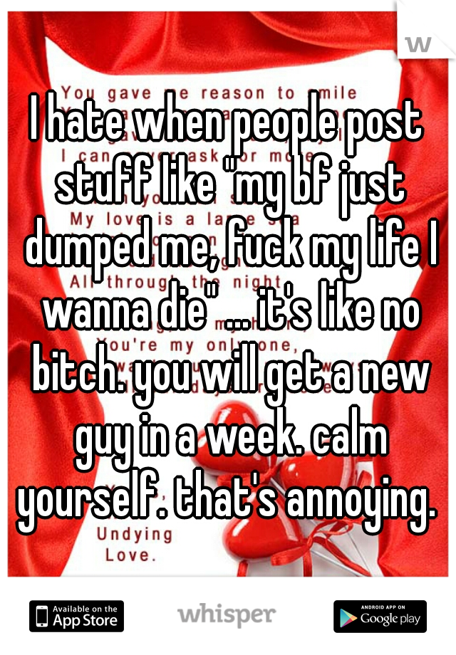 I hate when people post stuff like "my bf just dumped me, fuck my life I wanna die" ... it's like no bitch. you will get a new guy in a week. calm yourself. that's annoying. 