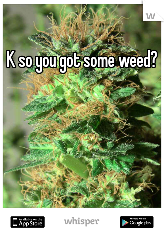 K so you got some weed?