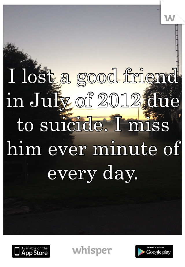 I lost a good friend in July of 2012 due to suicide. I miss him ever minute of every day. 