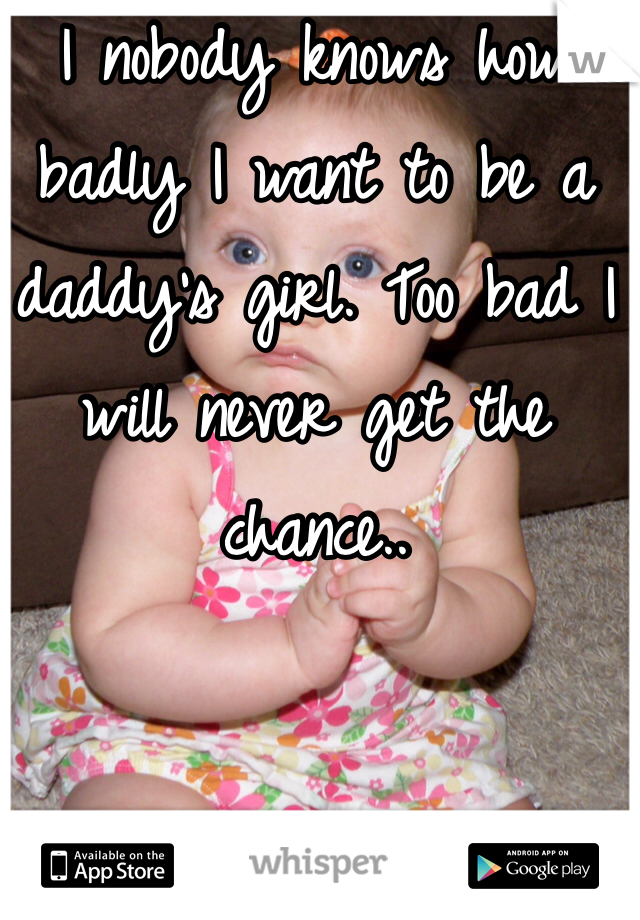 I nobody knows how badly I want to be a daddy's girl. Too bad I will never get the chance..