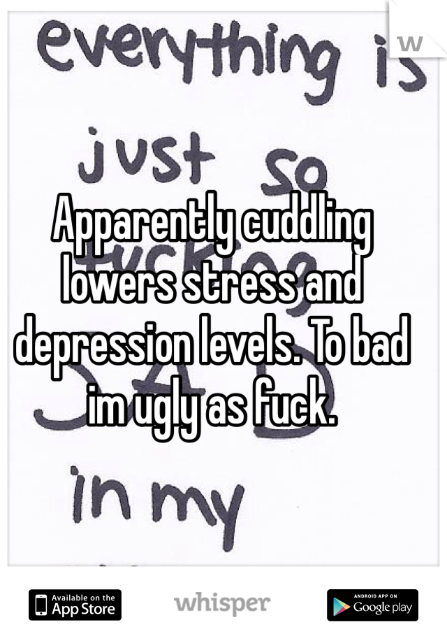 Apparently cuddling lowers stress and depression levels. To bad im ugly as fuck.