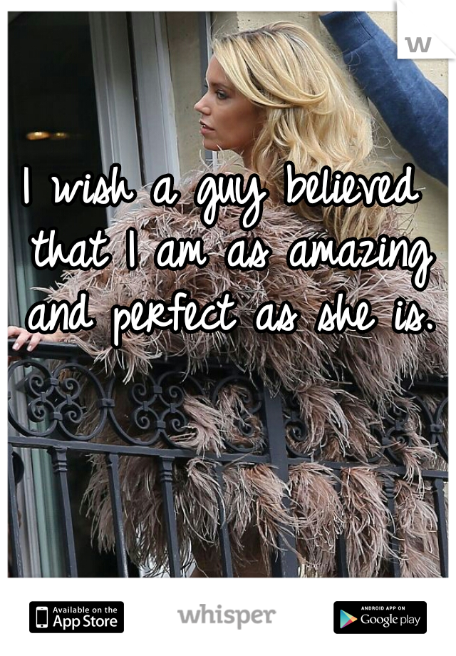 I wish a guy believed that I am as amazing and perfect as she is.