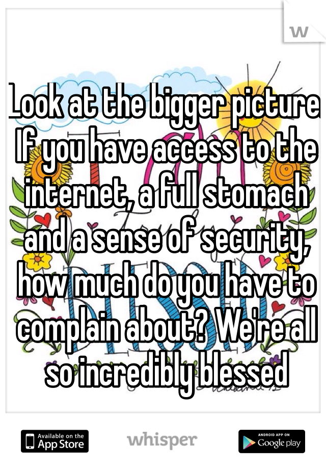 Look at the bigger picture. If you have access to the internet, a full stomach and a sense of security, how much do you have to complain about? We're all so incredibly blessed 