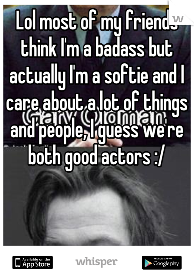 Lol most of my friends think I'm a badass but actually I'm a softie and I care about a lot of things and people, I guess we're both good actors :/