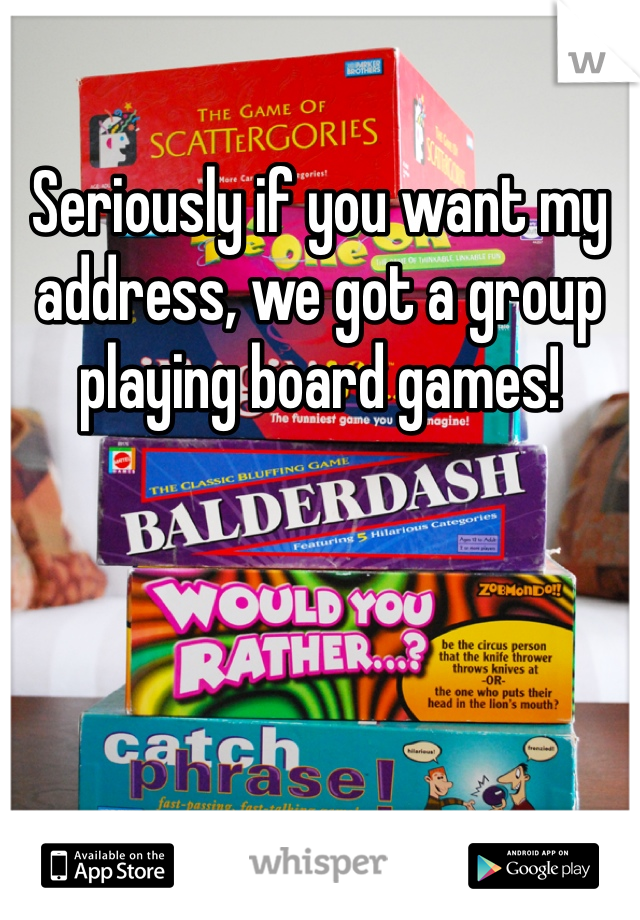 Seriously if you want my address, we got a group playing board games!  