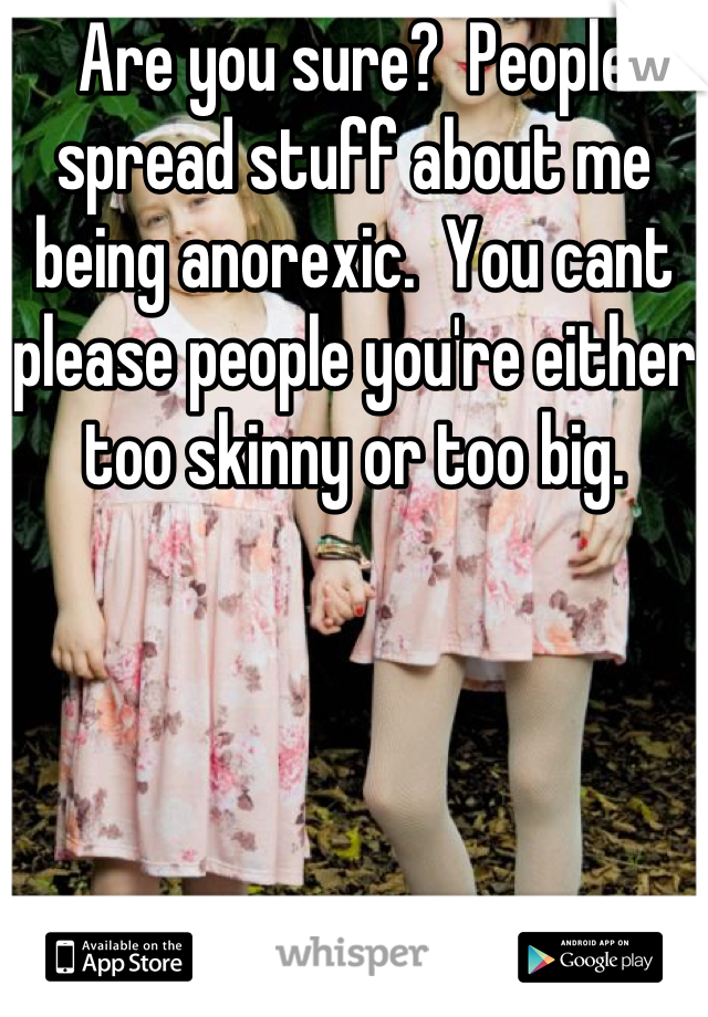 Are you sure?  People spread stuff about me being anorexic.  You cant please people you're either too skinny or too big.