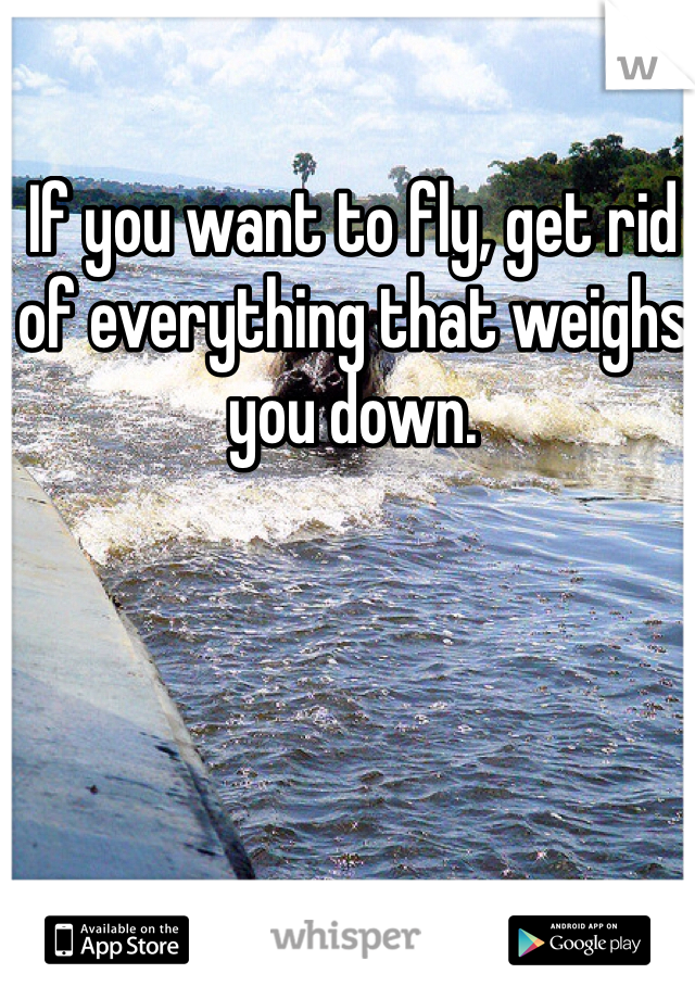 If you want to fly, get rid of everything that weighs you down. 