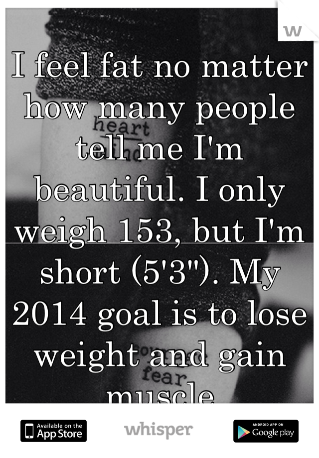 I feel fat no matter how many people tell me I'm beautiful. I only weigh 153, but I'm short (5'3"). My 2014 goal is to lose weight and gain muscle