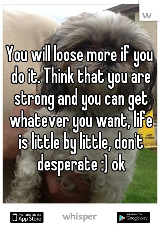 You will loose more if you do it. Think that you are strong and you can get whatever you want, life is little by little, don't desperate :) ok