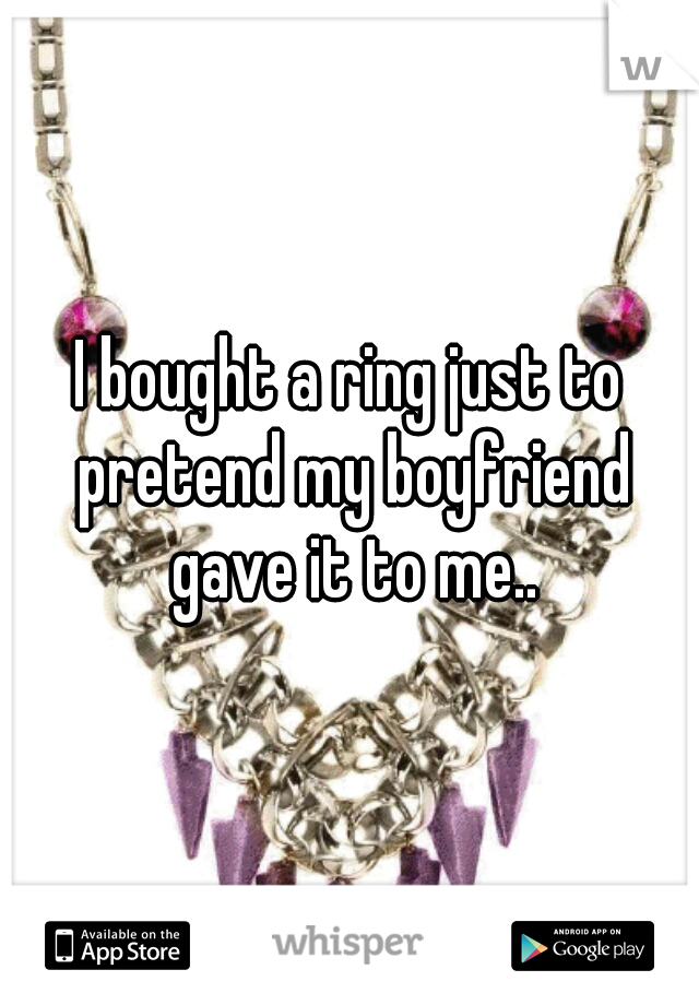 I bought a ring just to pretend my boyfriend gave it to me..