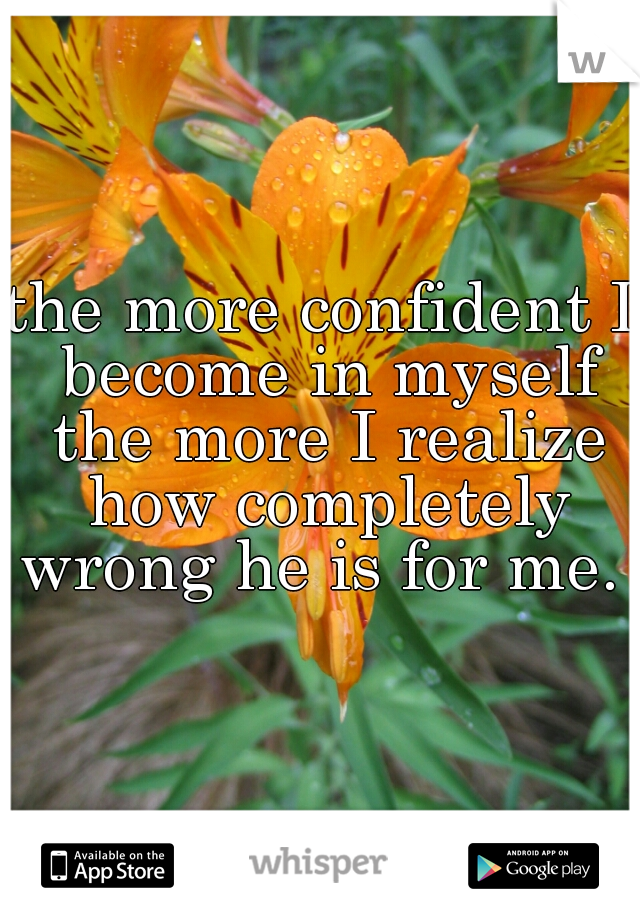 the more confident I become in myself the more I realize how completely wrong he is for me. 