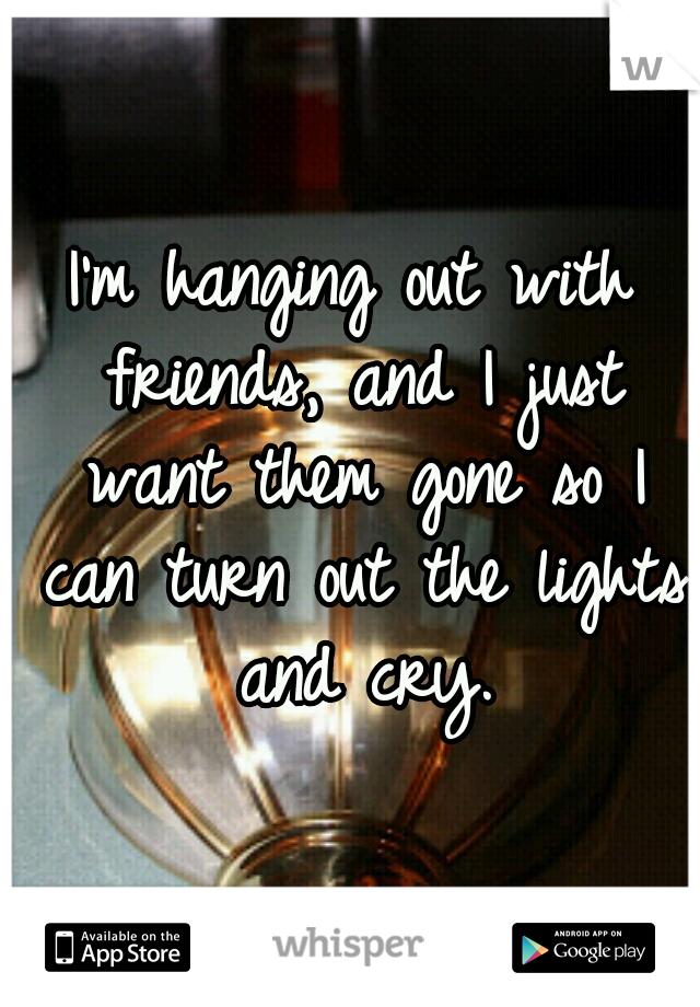 I'm hanging out with friends, and I just want them gone so I can turn out the lights and cry.