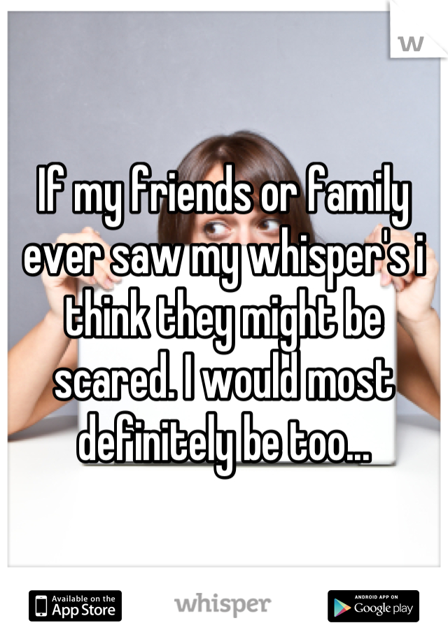 If my friends or family ever saw my whisper's i think they might be scared. I would most definitely be too...