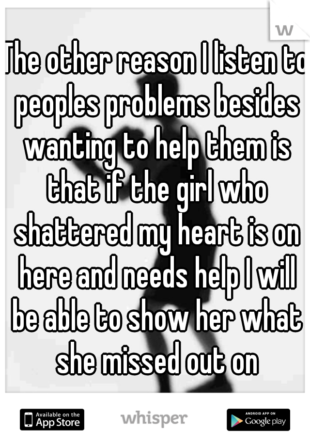 The other reason I listen to peoples problems besides wanting to help them is that if the girl who shattered my heart is on here and needs help I will be able to show her what she missed out on
