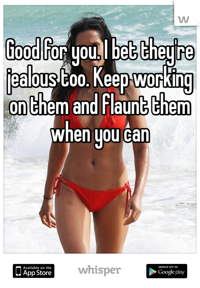Good for you. I bet they're jealous too. Keep working on them and flaunt them when you can