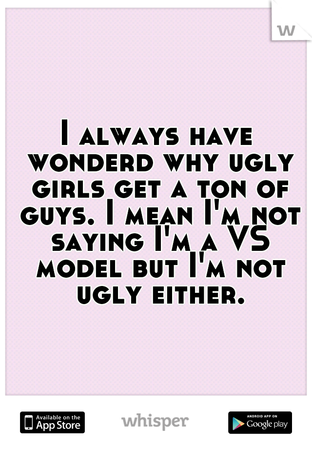I always have wonderd why ugly girls get a ton of guys. I mean I'm not saying I'm a VS model but I'm not ugly either.