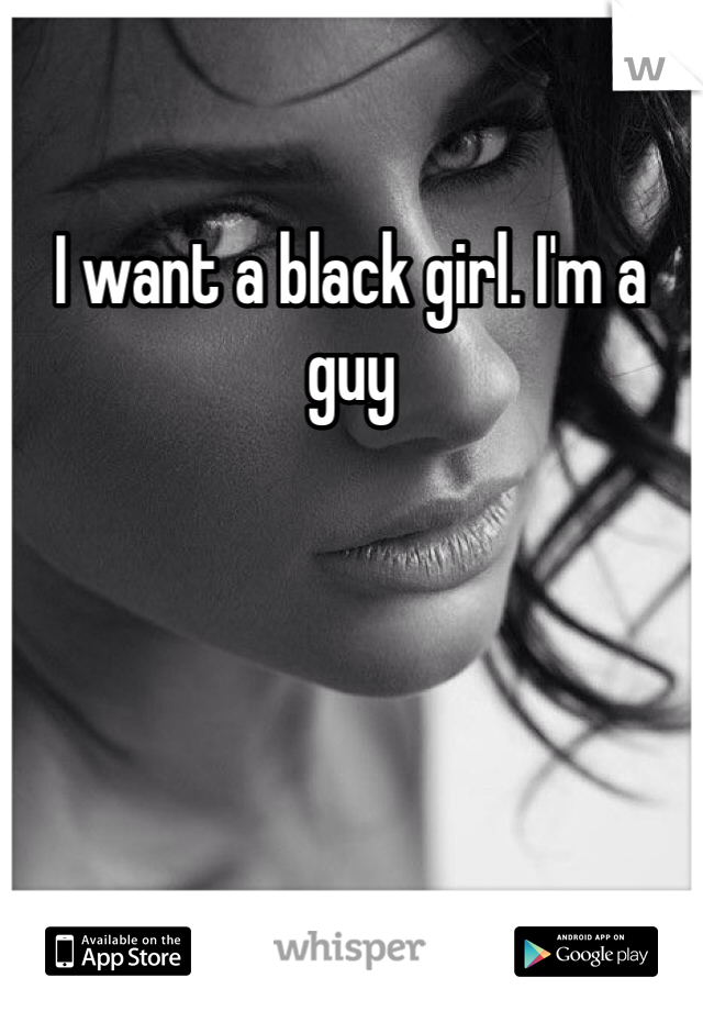 I want a black girl. I'm a guy 